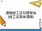 渭南焊工证办理复审(焊工证复审渭南)
