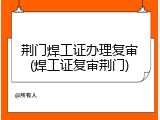 荆门焊工证办理复审(焊工证复审荆门)