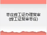 枣庄焊工证办理复审(焊工证复审枣庄)