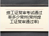 焊工证复审考试通过率多少常州(常州焊工证复审通过率)