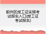蓟州区焊工证实操考试报名入口(焊工证考试报名)