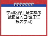 宁河区焊工证实操考试报名入口(焊工证报名宁河)