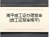 南平焊工证办理复审(焊工证复审南平)