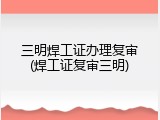 三明焊工证办理复审(焊工证复审三明)