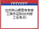 达州岚山哪里有考焊工操作证的(达州焊工证考点)