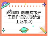 成都岚山哪里有考焊工操作证的(成都焊工证考点)