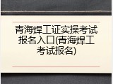 青海焊工证实操考试报名入口(青海焊工考试报名)