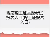 陇南焊工证实操考试报名入口(焊工证报名入口)