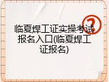 临夏焊工证实操考试报名入口(临夏焊工证报名)