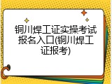 铜川焊工证实操考试报名入口(铜川焊工证报考)