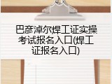 巴彦淖尔焊工证实操考试报名入口(焊工证报名入口)
