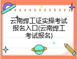 云南焊工证实操考试报名入口(云南焊工考试报名)