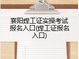 襄阳焊工证实操考试报名入口(焊工证报名入口)