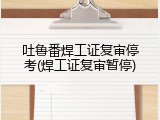吐鲁番焊工证复审停考(焊工证复审暂停)