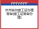 齐齐哈尔焊工证办理复审(焊工证复审办理)