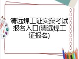 清远焊工证实操考试报名入口(清远焊工证报名)