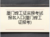 厦门焊工证实操考试报名入口(厦门焊工证报考)