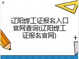 辽阳焊工证报名入口官网查询(辽阳焊工证报名官网)