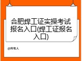 合肥焊工证实操考试报名入口(焊工证报名入口)