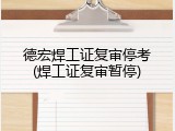 德宏焊工证复审停考(焊工证复审暂停)