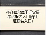 齐齐哈尔焊工证实操考试报名入口(焊工证报名入口)