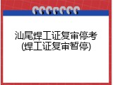 汕尾焊工证复审停考(焊工证复审暂停)
