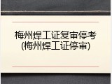 梅州焊工证复审停考(梅州焊工证停审)