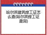 哈尔滨建筑焊工证怎么查(哈尔滨焊工证查询)