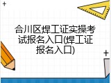 合川区焊工证实操考试报名入口(焊工证报名入口)