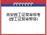 吉安焊工证复审停考(焊工证复审暂停)