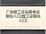 广安焊工证实操考试报名入口(焊工证报名入口)