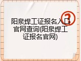 阳泉焊工证报名入口官网查询(阳泉焊工证报名官网)