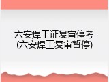 六安焊工证复审停考(六安焊工复审暂停)