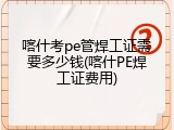 喀什考pe管焊工证需要多少钱(喀什PE焊工证费用)