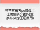 乌兰察布考pe管焊工证需要多少钱(乌兰察布pe焊工证费用)