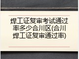 焊工证复审考试通过率多少合川区(合川焊工证复审通过率)