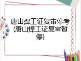 唐山焊工证复审停考(唐山焊工证复审暂停)