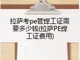 拉萨考pe管焊工证需要多少钱(拉萨PE焊工证费用)