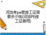 河池考pe管焊工证需要多少钱(河池PE焊工证费用)
