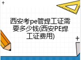 西安考pe管焊工证需要多少钱(西安PE焊工证费用)