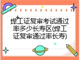 焊工证复审考试通过率多少长寿区(焊工证复审通过率长寿)