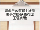 陕西考pe管焊工证需要多少钱(陕西PE焊工证费用)
