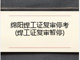 绵阳焊工证复审停考(焊工证复审暂停)