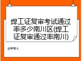 焊工证复审考试通过率多少南川区(焊工证复审通过率南川)