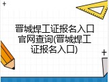 晋城焊工证报名入口官网查询(晋城焊工证报名入口)