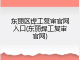 东丽区焊工复审官网入口(东丽焊工复审官网)
