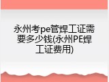 永州考pe管焊工证需要多少钱(永州PE焊工证费用)