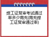 焊工证复审考试通过率多少南充(南充焊工证复审通过率)