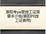 襄阳考pe管焊工证需要多少钱(襄阳PE焊工证费用)
