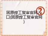固原焊工复审官网入口(固原焊工复审官网)